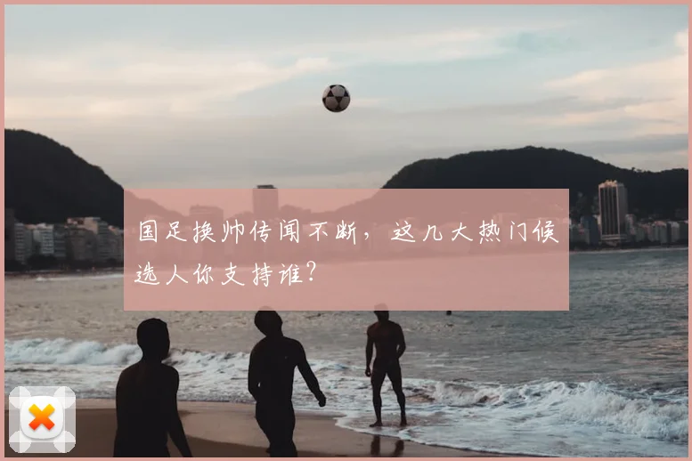 国足换帅传闻不断,这几大热门候选人你支持谁?