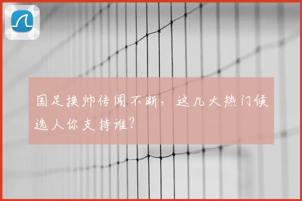 国足换帅传闻不断，这几大热门候选人你支持谁？