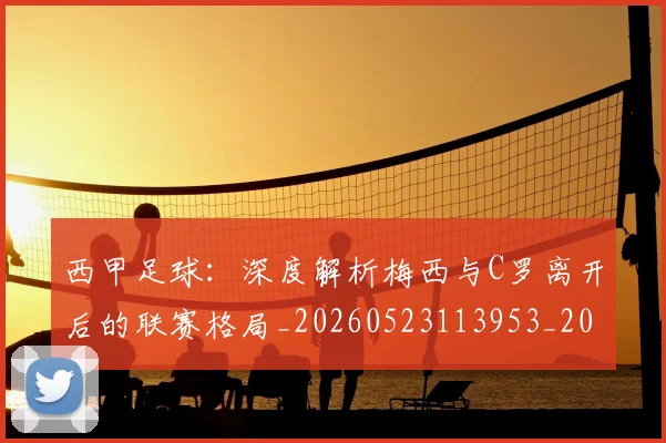西甲足球:深度解析梅西与C罗离开后的联赛格局_20260523113953_20260703181932