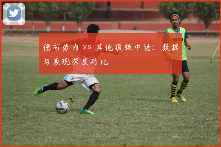 德布劳内 vs 其他顶级中场:数据与表现深度对比